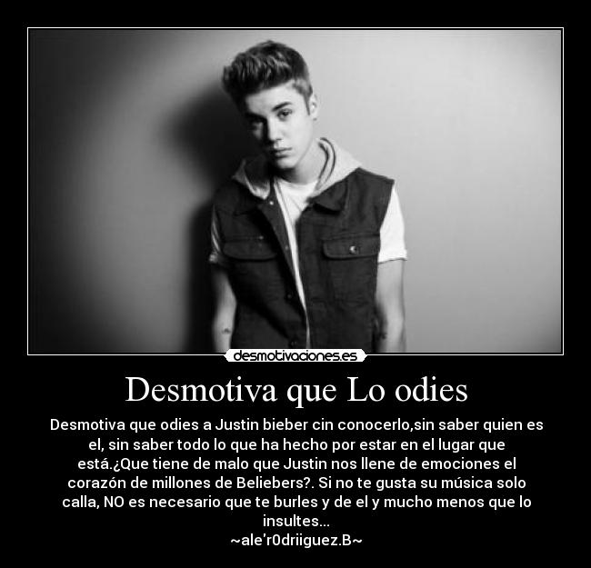 Desmotiva que Lo odies - Desmotiva que odies a Justin bieber cin conocerlo,sin saber quien es
el, sin saber todo lo que ha hecho por estar en el lugar que
está.¿Que tiene de malo que Justin nos llene de emociones el
corazón de millones de Beliebers?. Si no te gusta su música solo
calla, NO es necesario que te burles y de el y mucho menos que lo
insultes...
~aler0driiguez.B~