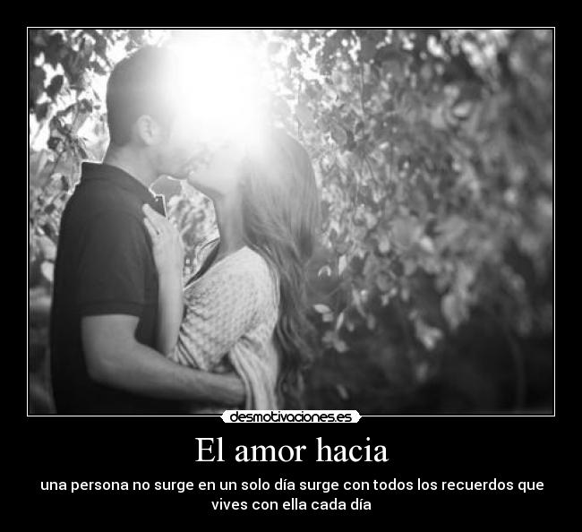 El amor hacia - una persona no surge en un solo día surge con todos los recuerdos que
vives con ella cada día