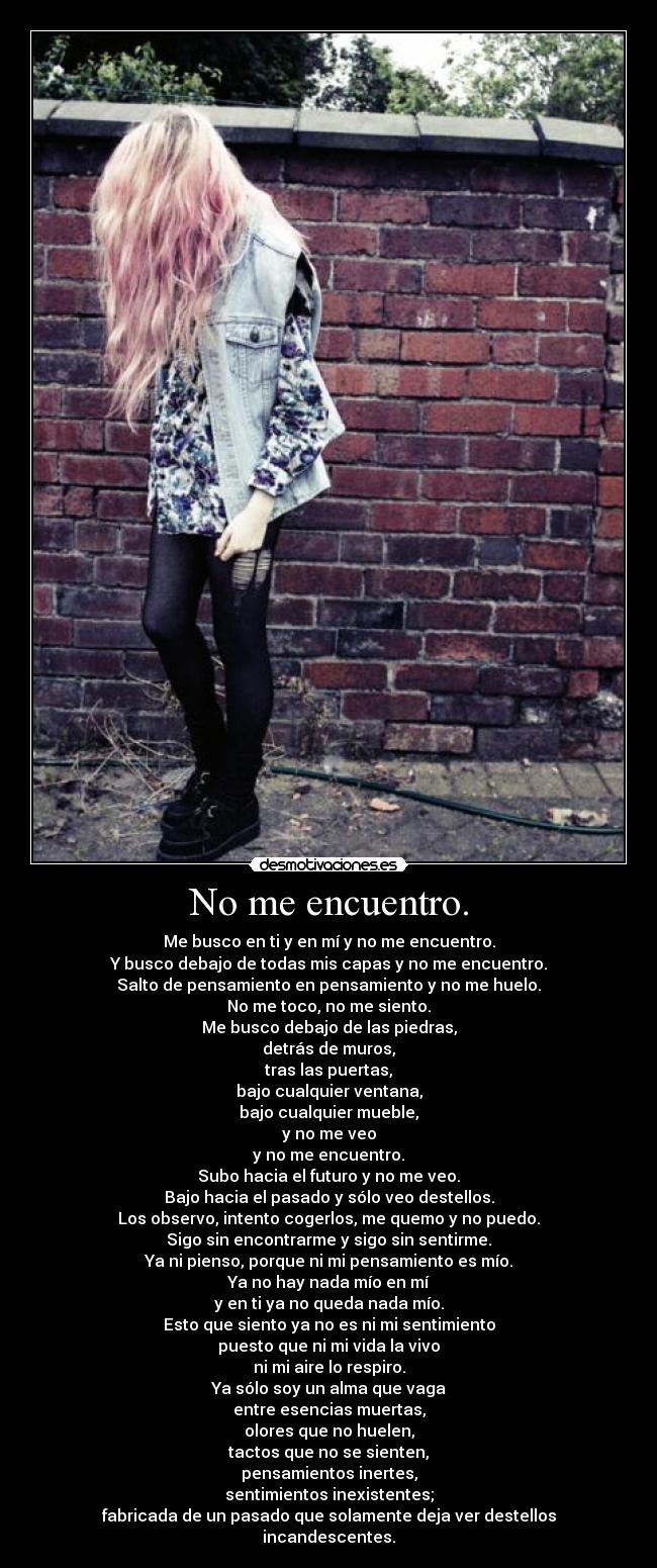 No me encuentro. - Me busco en ti y en mí y no me encuentro.
Y busco debajo de todas mis capas y no me encuentro.
Salto de pensamiento en pensamiento y no me huelo.
No me toco, no me siento.
Me busco debajo de las piedras,
detrás de muros,
tras las puertas,
bajo cualquier ventana,
bajo cualquier mueble,
y no me veo
y no me encuentro.
Subo hacia el futuro y no me veo.
Bajo hacia el pasado y sólo veo destellos.
Los observo, intento cogerlos, me quemo y no puedo.
Sigo sin encontrarme y sigo sin sentirme.
Ya ni pienso, porque ni mi pensamiento es mío.
Ya no hay nada mío en mí
y en ti ya no queda nada mío.
Esto que siento ya no es ni mi sentimiento
puesto que ni mi vida la vivo
ni mi aire lo respiro.
Ya sólo soy un alma que vaga
entre esencias muertas,
olores que no huelen,
tactos que no se sienten,
pensamientos inertes,
sentimientos inexistentes;
fabricada de un pasado que solamente deja ver destellos incandescentes.