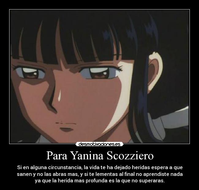 Para Yanina Scozziero - Si en alguna circunstancia, la vida te ha dejado heridas espera a que
sanen y no las abras mas, y si te lementas al final no aprendiste nada
ya que la herida mas profunda es la que no superaras.