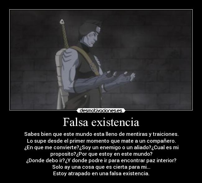 Falsa existencia - Sabes bien que este mundo esta lleno de mentiras y traiciones.
Lo supe desde el primer momento que mate a un compañero.
¿En que me convierte?¿Soy un enemigo o un aliado?¿Cual es mi
proposito?¿Por que estoy en este mundo?
¿Donde debo ir?¿Y donde podre ir para encontrar paz interior?
Solo ay una cosa que es cierta para mi...
Estoy atrapado en una falsa existencia.