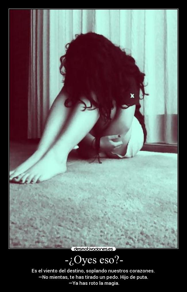 -¿Oyes eso?- - Es el viento del destino, soplando nuestros corazones.
—No mientas, te has tirado un pedo. Hijo de puta.
—Ya has roto la magia.