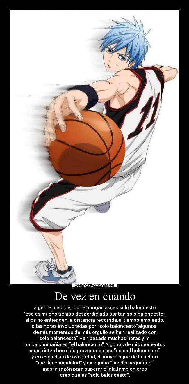 De vez en cuando - la gente me dice,no te pongas así,es sólo baloncesto,
eso es mucho tiempo desperdiciado por tan sólo baloncesto.
ellos no entienden la distancia recorrida,el tiempo empleado,
o las horas involucradas por solo baloncestoalgunos 
de mis momentos de más orgullo se han realizado con
solo baloncesto.Han pasado muchas horas y mi 
unica compáñia es el baloncesto.Algunos de mis momentos
más tristes han sido provocados por sólo el baloncesto
y en esos días de oscuridad,el suave toque de la pelota
me dio comodidad y mi equipo me dio seguridad
mas la razón para superar el día,tambien creo
creo que es solo baloncesto.