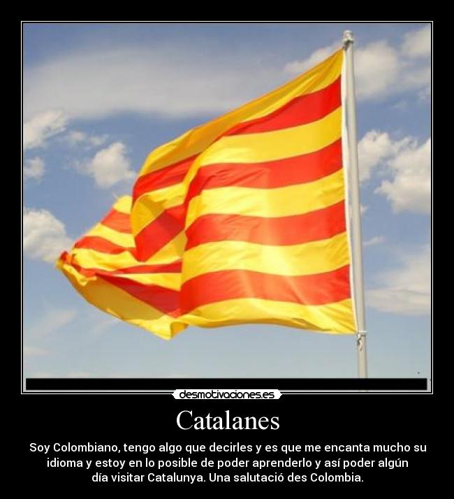 Catalanes - Soy Colombiano, tengo algo que decirles y es que me encanta mucho su
idioma y estoy en lo posible de poder aprenderlo y así poder algún
día visitar Catalunya. Una salutació des Colombia.