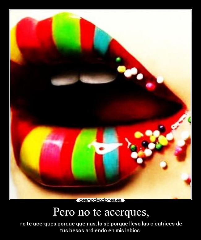 Pero no te acerques, - no te acerques porque quemas, lo sé porque llevo las cicatrices de
tus besos ardiendo en mis labios.