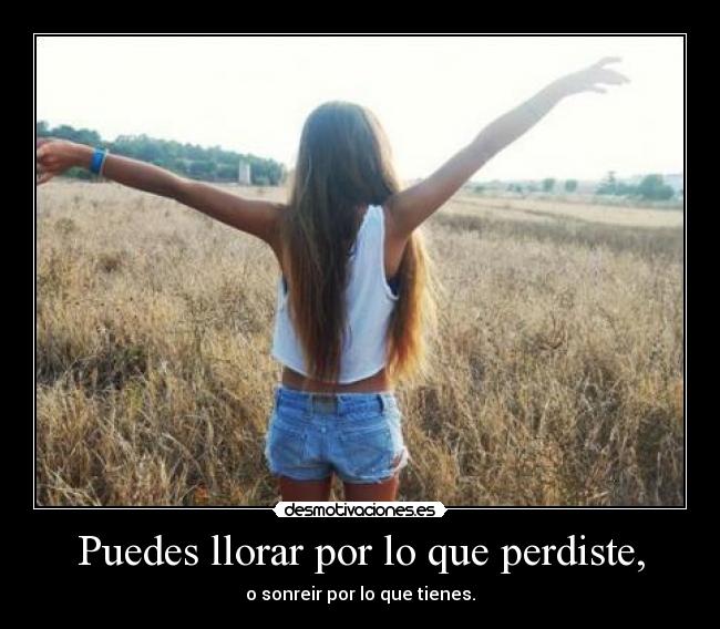 Puedes llorar por lo que perdiste, - o sonreir por lo que tienes.