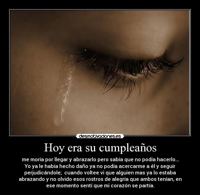 Hoy era su cumpleaños - me moría por llegar y abrazarlo pero sabía que no podía hacerlo...
Yo ya le había hecho daño ya no podía acercarme a él y seguir
perjudicándole;  cuando voltee vi que alguien mas ya lo estaba
abrazando y no olvido esos rostros de alegría que ambos tenían, en
ese momento sentí que mi corazón se partía.