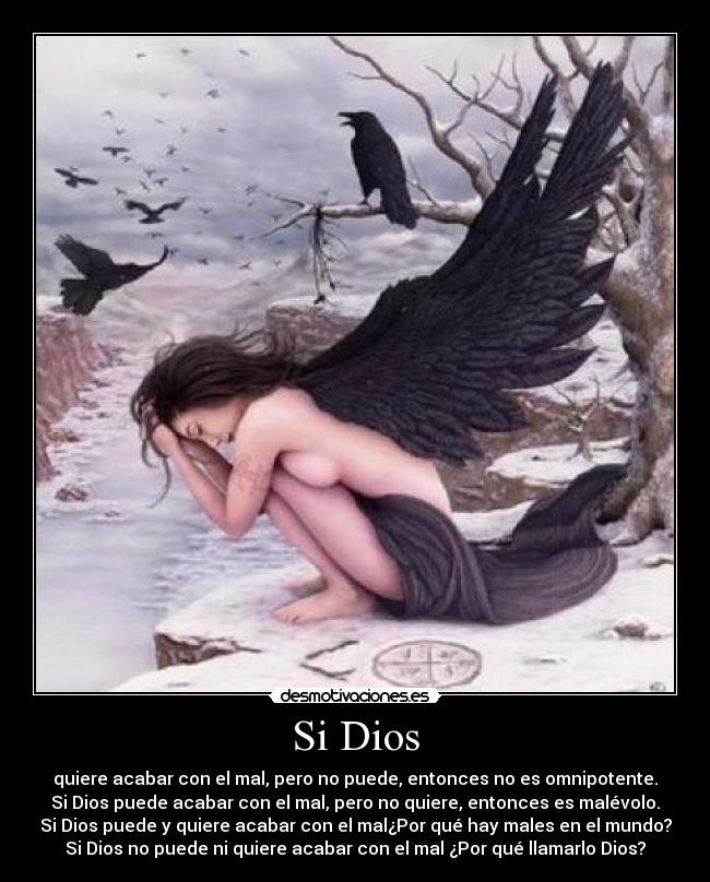 Si Dios - quiere acabar con el mal, pero no puede, entonces no es omnipotente.
Si Dios puede acabar con el mal, pero no quiere, entonces es malévolo.
Si Dios puede y quiere acabar con el mal¿Por qué hay males en el mundo?
Si Dios no puede ni quiere acabar con el mal ¿Por qué llamarlo Dios?