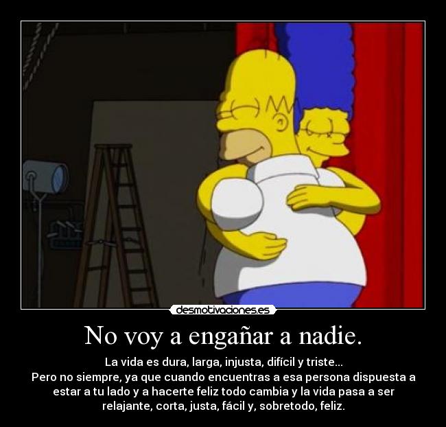 No voy a engañar a nadie. - La vida es dura, larga, injusta, difícil y triste...
Pero no siempre, ya que cuando encuentras a esa persona dispuesta a
estar a tu lado y a hacerte feliz todo cambia y la vida pasa a ser
relajante, corta, justa, fácil y, sobretodo, feliz.