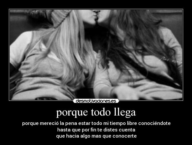 porque todo llega - porque mereció la pena estar todo mi tiempo libre conociéndote
hasta que por fin te distes cuenta
que hacia algo mas que conocerte