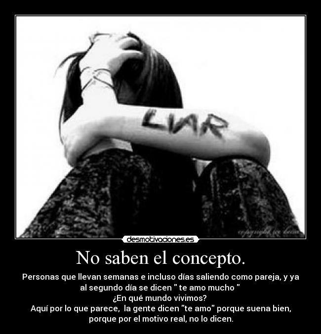 No saben el concepto. - Personas que llevan semanas e incluso días saliendo como pareja, y ya
al segundo día se dicen te amo mucho
¿En qué mundo vivimos?
Aquí por lo que parece, la gente dicen te amo porque suena bien,
porque por el motivo real, no lo dicen.