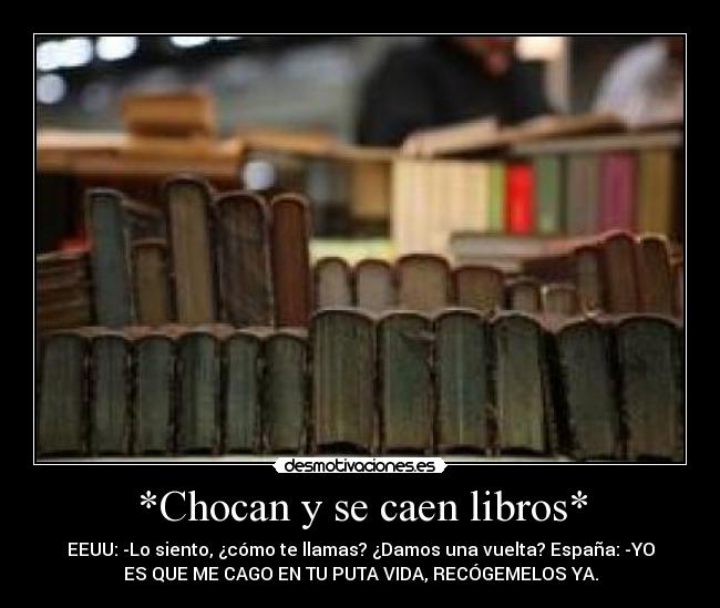 *Chocan y se caen libros* - EEUU: -Lo siento, ¿cómo te llamas? ¿Damos una vuelta? España: -YO
ES QUE ME CAGO EN TU PUTA VIDA, RECÓGEMELOS YA.