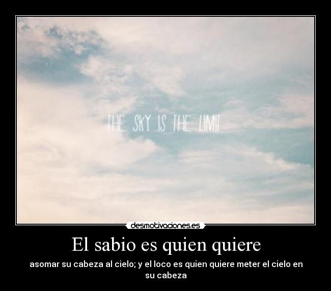 El sabio es quien quiere - asomar su cabeza al cielo; y el loco es quien quiere meter el cielo en su cabeza