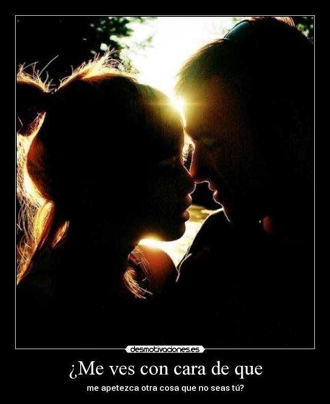 ¿Me ves con cara de que - me apetezca otra cosa que no seas tú?