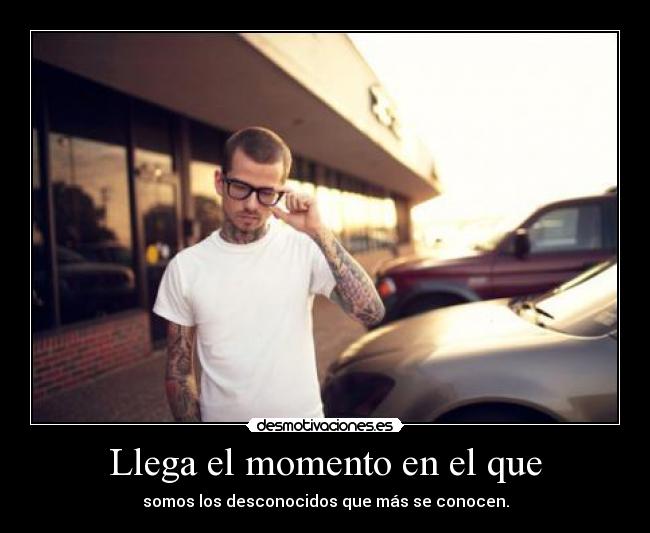 Llega el momento en el que - somos los desconocidos que más se conocen.