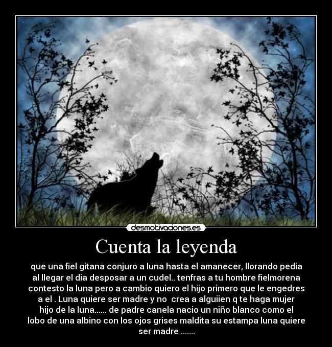 Cuenta la leyenda - que una fiel gitana conjuro a luna hasta el amanecer, llorando pedia
al llegar el dia desposar a un cudel.. tenfras a tu hombre fielmorena
contesto la luna pero a cambio quiero el hijo primero que le engedres
a el . Luna quiere ser madre y no crea a alguiien q te haga mujer
hijo de la luna...... de padre canela nacio un niño blanco como el
lobo de una albino con los ojos grises maldita su estampa luna quiere
ser madre .......
