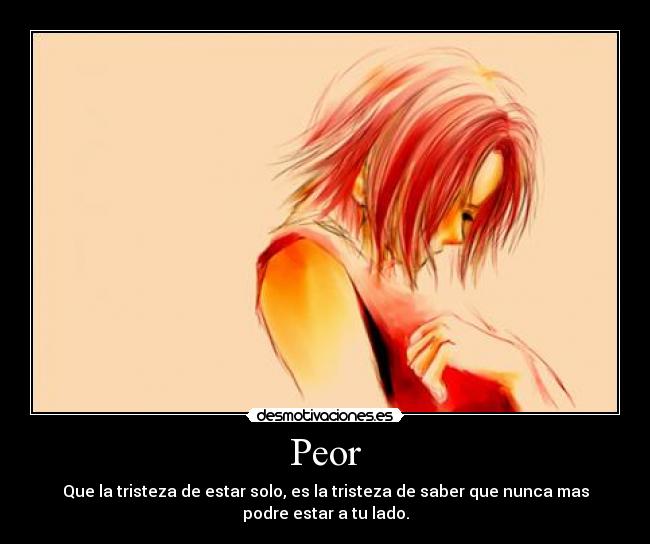 Peor - Que la tristeza de estar solo, es la tristeza de saber que nunca mas
podre estar a tu lado.