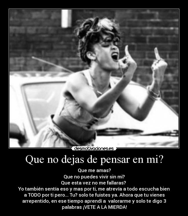 Que no dejas de pensar en mi? - Que me amas?
Que no puedes vivir sin mi?
Que esta vez no me fallaras? 
Yo también sentía eso y mas por ti, me atrevía a todo escucha bien
a TODO por ti pero... Tu? solo te fuistes ya. Ahora que tu vienes
arrepentido, en ese tiempo aprendí a  valorarme y solo te digo 3
palabras ¡VETE A LA MIERDA!