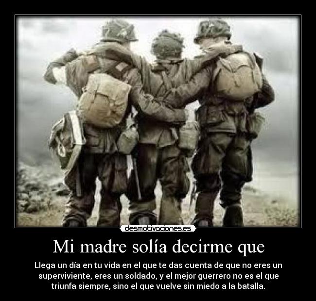 Mi madre solía decirme que - Llega un día en tu vida en el que te das cuenta de que no eres un
superviviente, eres un soldado, y el mejor guerrero no es el que
triunfa siempre, sino el que vuelve sin miedo a la batalla.