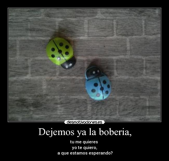 Dejemos ya la boberia, - tu me quieres
yo te quiero,
a que estamos esperando?