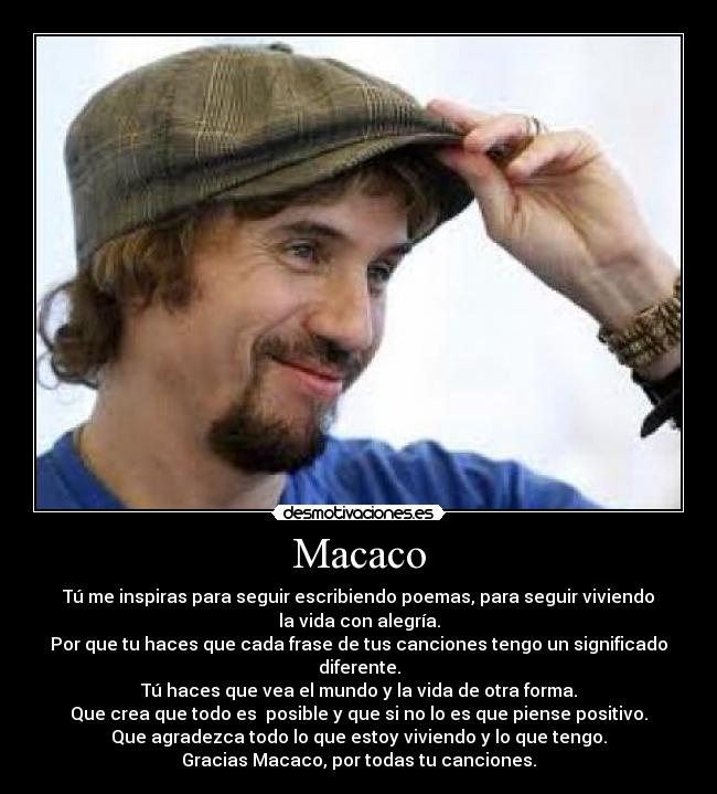 Macaco - Tú me inspiras para seguir escribiendo poemas, para seguir viviendo
la vida con alegría.
Por que tu haces que cada frase de tus canciones tengo un significado
diferente.
Tú haces que vea el mundo y la vida de otra forma.
Que crea que todo es  posible y que si no lo es que piense positivo.
Que agradezca todo lo que estoy viviendo y lo que tengo.
Gracias Macaco, por todas tu canciones.