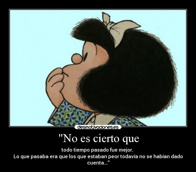 No es cierto que - todo tiempo pasado fue mejor. 
Lo que pasaba era que los que estaban peor todavía no se habían dado cuenta...