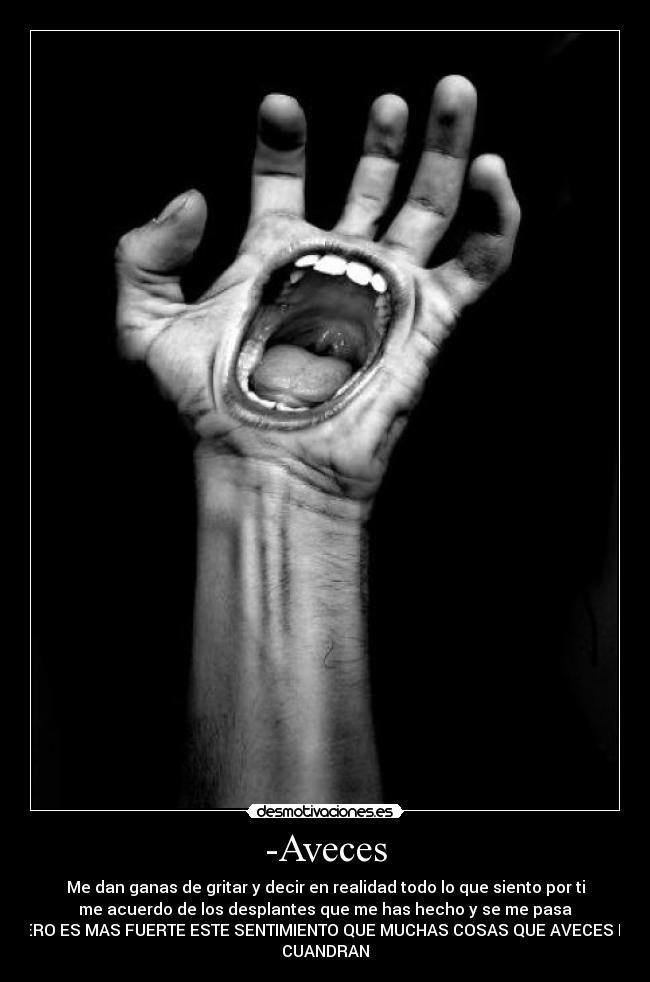 -Aveces - Me dan ganas de gritar y decir en realidad todo lo que siento por ti
me acuerdo de los desplantes que me has hecho y se me pasa
PERO ES MAS FUERTE ESTE SENTIMIENTO QUE MUCHAS COSAS QUE AVECES NO
CUANDRAN