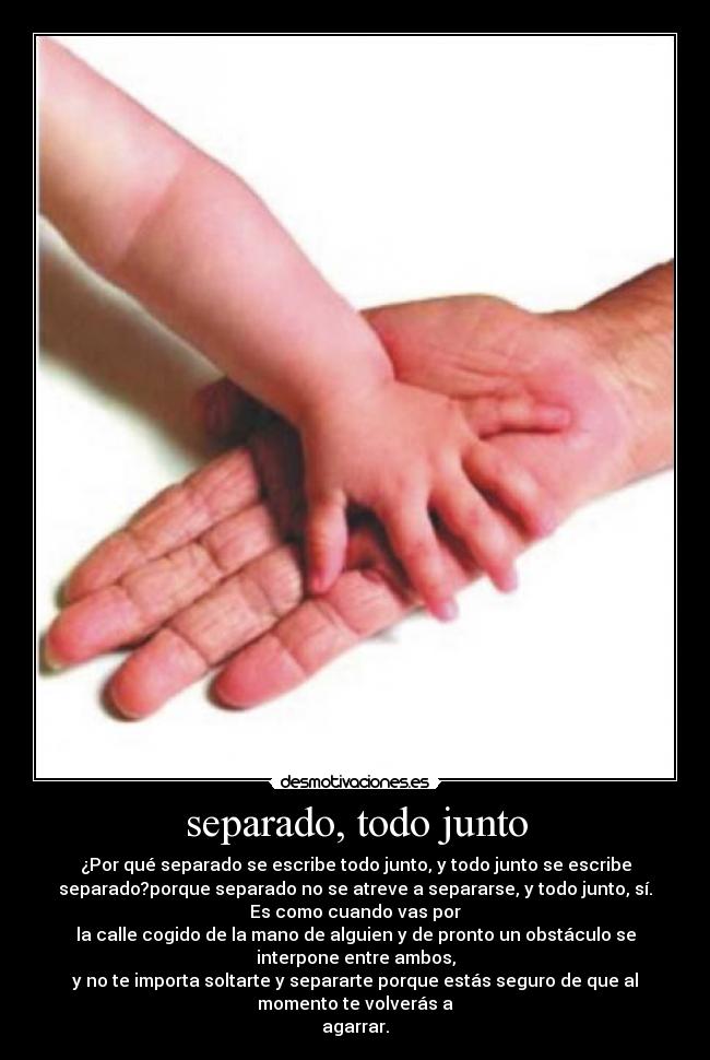 separado, todo junto - ¿Por qué separado se escribe todo junto, y todo junto se escribe
separado?porque separado no se atreve a separarse, y todo junto, sí.
Es como cuando vas por
la calle cogido de la mano de alguien y de pronto un obstáculo se
interpone entre ambos,
y no te importa soltarte y separarte porque estás seguro de que al
momento te volverás a
agarrar.