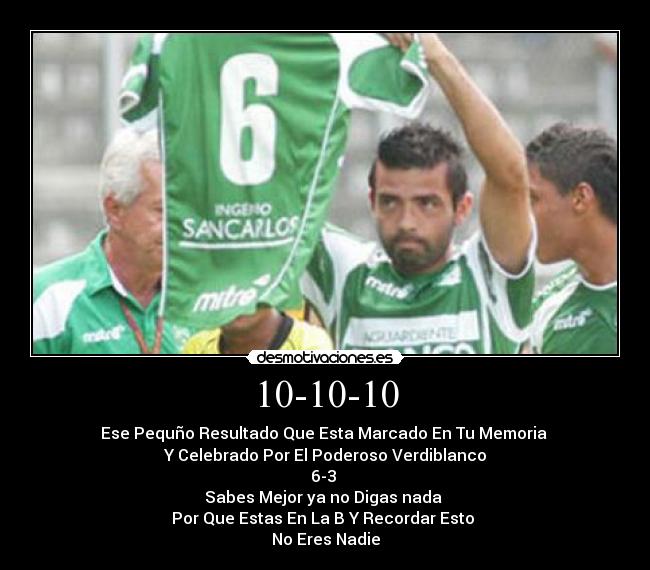 10-10-10 - Ese Pequño Resultado Que Esta Marcado En Tu Memoria 
Y Celebrado Por El Poderoso Verdiblanco
6-3 
 Sabes Mejor ya no Digas nada  
Por Que Estas En La B Y Recordar Esto 
No Eres Nadie