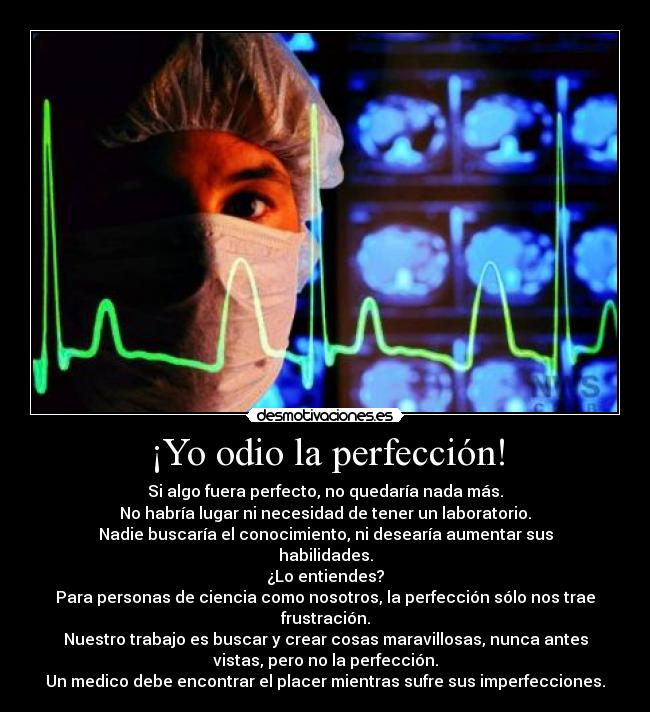¡Yo odio la perfección! - Si algo fuera perfecto, no quedaría nada más.
No habría lugar ni necesidad de tener un laboratorio.
Nadie buscaría el conocimiento, ni desearía aumentar sus
habilidades.
¿Lo entiendes?
Para personas de ciencia como nosotros, la perfección sólo nos trae
frustración.
Nuestro trabajo es buscar y crear cosas maravillosas, nunca antes
vistas, pero no la perfección.
Un medico debe encontrar el placer mientras sufre sus imperfecciones.