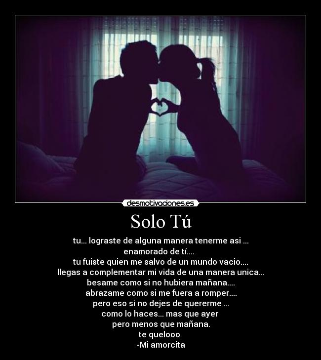 Solo Tú - tu... lograste de alguna manera tenerme asi ...
enamorado de tí....  
tu fuiste quien me salvo de un mundo vacio....
llegas a complementar mi vida de una manera unica...
besame como si no hubiera mañana....
abrazame como si me fuera a romper....
pero eso si no dejes de quererme ...
como lo haces... mas que ayer 
pero menos que mañana.
te quelooo 
-Mi amorcita