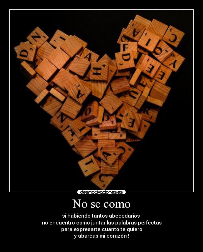 No se como - si habiendo tantos abecedarios 
no encuentro como juntar las palabras perfectas
para expresarte cuanto te quiero
y abarcas mi corazón !
 ♥