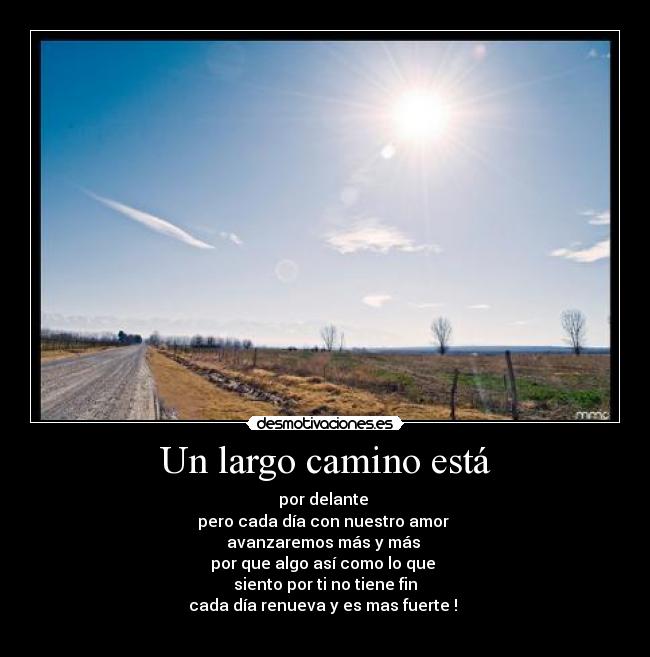 Un largo camino está - por delante 
pero cada día con nuestro amor 
avanzaremos más y más 
por que algo así como lo que 
siento por ti no tiene fin
cada día renueva y es mas fuerte ! 
♥
