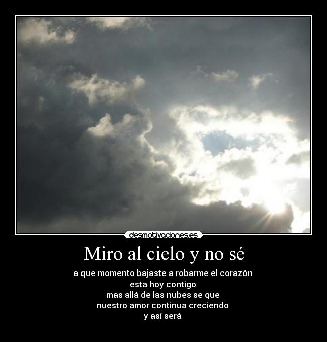 Miro al cielo y no sé - a que momento bajaste a robarme el corazón 
esta hoy contigo 
mas allá de las nubes se que 
nuestro amor continua creciendo 
y así será 
♥