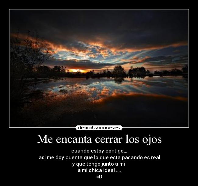 Me encanta cerrar los ojos - cuando estoy contigo...
asi me doy cuenta que lo que esta pasando es real
y que tengo junto a mi 
a mi chica ideal ....
=D