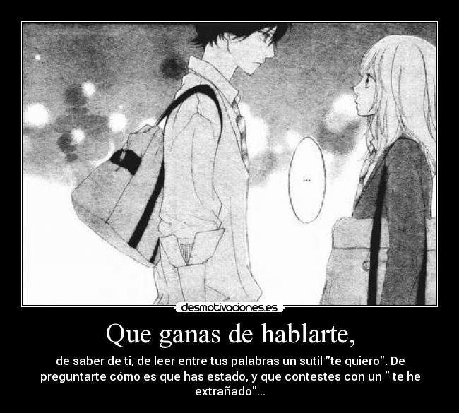 Que ganas de hablarte, - de saber de ti, de leer entre tus palabras un sutil te quiero. De
preguntarte cómo es que has estado, y que contestes con un  te he
extrañado...
