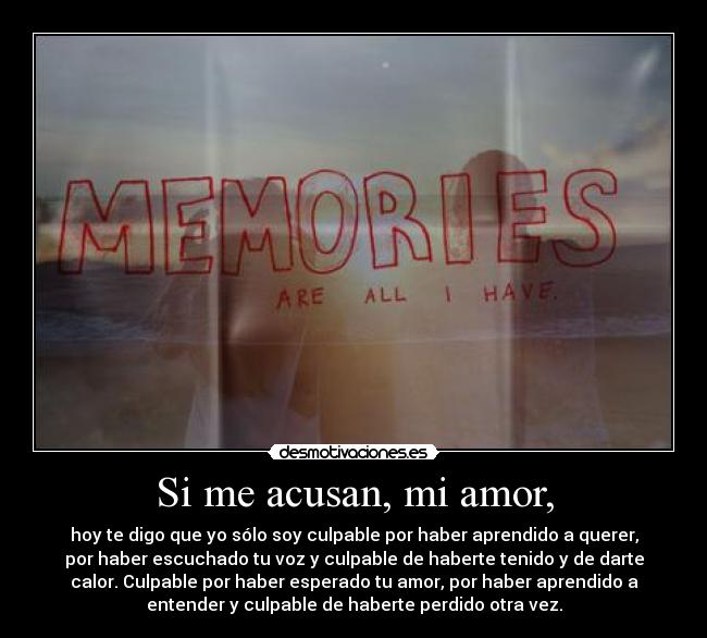 Si me acusan, mi amor, - hoy te digo que yo sólo soy culpable por haber aprendido a querer,
por haber escuchado tu voz y culpable de haberte tenido y de darte
calor. Culpable por haber esperado tu amor, por haber aprendido a
entender y culpable de haberte perdido otra vez.