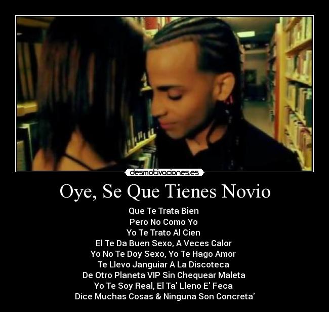 Oye, Se Que Tienes Novio - Que Te Trata Bien 
Pero No Como Yo 
Yo Te Trato Al Cien 
El Te Da Buen Sexo, A Veces Calor 
Yo No Te Doy Sexo, Yo Te Hago Amor 
Te Llevo Janguiar A La Discoteca 
De Otro Planeta VIP Sin Chequear Maleta 
Yo Te Soy Real, El Ta Lleno E Feca 
Dice Muchas Cosas & Ninguna Son Concreta