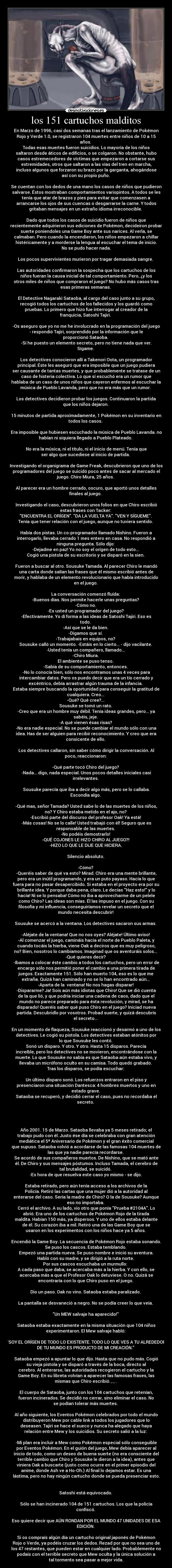 los 151 cartuchos malditos - En Marzo de 1996, casi dos semanas tras el lanzamiento de Pokémon
Rojo y Verde 1.0, se registraron 104 muertes entre niños de 10 a 15
años. 
Todas esas muertes fueron suicidios. Lo mayoría de los niños
saltaron desde áticos de edificios, o se colgaron. No obstante, hubo
casos estremecedores de víctimas que empezaron a cortarse sus
extremidades, otros que saltaron a las vías del tren en marcha,
incluso algunos que forzaron su brazo por la garganta, ahogándose
así con su propio puño. 

Se cuentan con los dedos de una mano los casos de niños que pudieron
salvarse. Éstos mostraban comportamientos variopintos. A todos se les
tenía que atar de brazos y pies para evitar que comenzasen a
arrancarse los ojos de sus cuencas o desgarrarse la carne. Y todos
gritaban mensajes en un extraño idioma irreconocible. 

Dado que todos los casos de suicidio fueron de niños que
recientemente adquirieron sus ediciones de Pokémon, decideiron probar
suerte poniendoles una Game Boy ante sus narices. Al verla, se
calmaban. Pero cuando la encendieron, los niños empezaron a chillar
histéricamente y a morderse la lengua al escuchar el tema de inicio.
No se pudo hacer nada.

Los pocos supervivientes murieron por tragar demasiada sangre. 

Las autoridades confirmaron la sospecha que los cartuchos de los
niños fueran la causa inicial de tal comportamiento. Pero, ¿y los
otros miles de niños que compraron el juego? No hubo más casos tras
esas primeras semanas. 

El Detective Nagaraki Sataoba, al cargo del caso junto a su grupo,
recogió todos los cartuchos de los fallecidos y los guardó como
pruebas. Lo primero que hizo fue interrogar al creador de la
franquicia, Satoshi Tajiri. 

-Os aseguro que yo no me he involucrado en la programación del juego
- respondió Tajiri, sorprendido por la información que le
proporcionó Sataoba. 
-Sí he puesto un elemento secreto, pero no tiene nada que ver.
Sígame. 

Los detectives conocieron allí a Takenori Oota, un programador
principal. Éste les aseguró que era imposible que un juego pudiera
ser causante de tantas muertes, y que probablemente se tratase de un
caso de histeria colectiva. Lo que sí escuchó era un rumor que
hablaba de un caso de unos niños que cayeron enfermos al escuchar la
música de Pueblo Lavanda, pero que no era más que un rumor. 

Los detectives decidieron probar los juegos. Continuaron la partida
que los niños dejaron. 

15 minutos de partida aproximadamente, 1 Pokémon en su inventario en
todos los casos. 

Era imposible que hubiesen escuchado la música de Pueblo Lavanda. no
habían ni siquiera llegado a Pueblo Plateado. 

No era la música, ni el título, ni el inicio de menú. Tenía que
ser algo que sucediese al inicio de partida. 

Investigando el organigrama de Game Freak, descubrieron que uno de los
programadores del juego se suicidó poco antes de sacar al mercado el
juego. Chiro Miura, 25 años. 

Al parecer era un hombre cerrado, oscuro, que aportó unos detalles
finales al juego. 

Investigando el caso, descubrieron unos folios en que Chiro escribió
estas frases con Tacker: 
ENCUENTRA EL ORÍGEN. DA LA VUELTA YA. VEN Y SÍGUEME. 
Tenía que tener relación con el juego, aunque no tuviera sentido. 

Había dos pistas. Un co-programador llamado Nishino. Fueron a
interrogarlo, llevaba cerrado 1 mes entero en casa. No respondió a
ninguna pregunta. Sólo dijo: 
-Dejadme en paz! Yo no soy el orígen de todo esto... 
Cogió una pistola de su escritorio y se disparó en la sien. 

Fueron a buscar al otro. Sousuke Tamada. Al parecer Chiro le mandó
una carta donde salían las frases que él mismo escribió antes de
morir, y hablaba de un elemento revolucionario que había introducido
en el juego. 

La conversación comenzó fluída: 
-Buenos días. Nos permite hacerle unas preguntas? 
-Cómo no. 
-Es usted un programador del juego? 
-Efectivamente. Yo dí forma a las ideas de Satoshi Tajiri. Eso es
todo. 
-Así que se le da bien. 
-Digamos que sí. 
-Trabajabais en equipos, no? 
Sousuke calló un momento. -Estáis en lo cierto... - dijo vacilante. 
-Usted tenía un compañero, llamado... 
-Chiro Miura. 
El ambiente se puso tenso. 
-Sabía de su comportamiento, entonces. 
-No lo conocía bien, sólo nos encontramos unas 4 veces para
intercambiar datos. Pero os puedo decir que era un tío cerrado y
excéntrico, debía arrastrar algún trauma de la infancia. 
Estaba siempre buscando la oportunidad para conseguir la gratitud de
cualquiera. Creo... 
-Qué? Qué cree?... 
Sousuke se tomó un rato. 
-Creo que era un hombre muy débil. Tenía ideas grandes, pero... ya
sabéis, jeje. 
-A qué vienen ésas risas? 
-No era nadie especial. No se puede cambiar el mundo sólo con una
idea. Has de ser alguien para recibir reconocimiento. Y creo que era
consicente de ello. 

Los detectives callaron, sin saber cómo dirigir la conversación. Al
poco, reaccionaron: 

-Qué parte tocó Chiro del juego? 
-Nada... digo, nada especial. Unos pocos detalles iniciales casi
irrelevantes. 

Sousuke parecía que iba a decir algo más, pero se lo callaba.
Escondía algo. 

-Qué mas, señor Tamada? Usted sabe lo de las muertes de los niños,
no? Y Chiro estaba metido en el ajo, no? 
-Escribió parte del discurso del profesor Oak! Ya está! 
-Más cosas! No se lo calle! Usted trabajó con él! Seguro que es
responsable de las muertes. 
-No podéis demostrarlo! 
-QUÉ COJONES LE HIZO CHIRO AL JUEGO?! 
-HIZO LO QUE LE DIJE QUE HICIERA. 

Silencio absoluto. 

-Cómo? 
-Queréis saber de qué va esto? Mirad. Chiro era una mente brillante,
pero era un inútil programando, y era un puto payaso. Hacía lo que
fuera para no pasar desapercibido. Si estaba en el proyecto era por su
brillante idea. Y porque daba pena, claro. Le decías Haz esto! y lo
hacía! Ni se lo pensaba! Cómo no iba a aprovecharme de un pelele
como Chiro? Las ideas son mías. Él las impuso en el juego. Con su
filosofía y mi influencia, conseguiríamos revelar un secreto que el
mundo necesita descubrir! 

Sousuke se acercó a la ventana. Los detectives sacaron sus armas. 

-Aléjate de la ventana! Que no nos oyes? Aléjate! Último aviso! 
-Al comenzar el juego, camináis hacia el norte de Pueblo Paleta, y
cuando tocáis la hierba, viene Oak a deciros que es muy peligroso,
no? Bien, nosotros lo cambiamos. Imaginad que os aventuráis solos... 
-Qué quieres decir? 
-Ibamos a colocar éste cambio a todos los cartuchos, pero un error de
encargo sólo nos permitió poner el cambio a una primera tirada de
juegos. Exactamente 151. Sólo han muerto 104, eso es lo que me
extraña. Quizá han caminado y no se lo han encontrado aún... 
-Aparta de la  ventana! No nos hagas disparar! 
-Dispararme? Ja! Sois aún más idiotas que Chiro! Que se dió cuenta
de la que lió, y que podría iniciar una cadena de caos, dado que el
mundo no parece preparado para ésta revolución, y mirad, se ha
disparado! Queréis saber qué puso Chiro en el juego? Iniciad nueva
partida. Descubridlo por vosotros. Probad suerte, y quizá descubrís
el secreto... 

En un momento de flaqueza, Sousuke reaccionó y desarmó a uno de los
detectives. Le cogió su pistola. Los detectives estaban atónitos por
lo que Sousuke les contó. 
Sonó un disparo. Y otro. Y otro. Hasta 15 disparos. Parecía
increíble, pero los detectives no se movieron, encontrándose con la
muerte. Lo que Sousuke no sabía es que Sataoba aún estaba vivo, y
llevaba un micrófono oculto en su camisa. Todo quedó grabado. 
Tras los disparos, se podía escuchar: 
 
Un último disparo sonó. Los refuerzos entraron en el piso y
presenciaron una situación Dantesca: 4 hombres muertos y uno en
estado grave. 
Sataoba se recuperó, y decidió cerrar el caso, pues no recordaba el
secreto. 




Año 2001. 15 de Marzo. Sataoba llevaba ya 5 meses retirado; el
trabajo pudo con él. Justo ése día se celebraba con gran atención
mediática el 5º Aniversario de Pokémon y el gran éxito comercial
que supuso. Sataoba volvió a acordarse de las famosas 104 muertes de
las que ya nadie parecía recordarse. 
Se acordó de sus compañeros muertos. De Nishino, que se mató ante
él. De Chiro y sus mensajes póstumos. Incluso Tamada, el cerebro de
tal brutalidad, se suicidó. 
-Es hora de que resuelva este caso yo mismo - se dijo. 

Estaba retirado, pero aún tenía acceso a los archivos de la
Policía. Retiró las cartas que una mujer dió a la autoridad al
enterarse del caso. Sería la madre de Chiro? O la de Sousuke? Aunque
eso no importaba. 
Cerró el archivo. A su lado, vio otro que ponía Prueba #2104A. Lo
abrió. Era uno de los cartuchos de Pokémon Rojo de la tirada
maldita. Habían 150 más, ya dispersos. Y uno de ellos estaba delante
de él. Su corazón iba a mil. Retiró una de las Game Boy que se
usaron en los experimentos con los niños hace ya 5 años. 

Encendió la Game Boy. La secuencia de Pokémon Rojo estaba sonando.
Se puso los cascos. Estaba temblando. 
Empezó una partida nueva. Se puso nombre e inició su aventura.
Habló con su madre, y se dirigió a la ruta norte. 
Por sus cascos escuchaba un murmullo:  
A cada paso que daba, se acercaba más a la hierba. Y con ello, se
acercaba más a que el Profesor Oak lo detuviese. O no. Quizá se
encontraría con lo que Chiro puso en el juego. 

Dio un paso. Oak no vino. Sataoba estaba paralizado. 

La pantalla se desvaneció a negro. No se podía creer lo que veía. 

Un MEW salvaje ha aparecido! 

Sataoba estaba exactamente en la misma situación que 104 niños
experimentaron. El Mew salvaje habló: 

SOY EL ORÍGEN DE TODO LO EXISTENTE. TODO LO QUE VES A TU ALREDEDOR
DE TU MUNDO ES PRODUCTO DE MI CREACIÓN. 

Sataoba empezó a apuntar lo que dijo. Hasta que no pudo más. Cogió
su vieja pistola y se disparó a través de la boca, directo al
cerebro. Al enterarse, las autoridades recogieron el cartucho y la
Game Boy. En su libreta volvían a aparecer las famosas frases, las
mismas que Chiro escribió. , , . 

El cuerpo de Sataoba, junto con los 104 cartuchos que retenían,
fueron incinerados. Se decidió no cerrar, sino eliminar el caso. No
se podían tolerar más muertes. 

Al año siguiente, los Eventos Pokémon celebrados por todo el mundo
distribuyeron Mew por cable link a todos los jugadores que lo
deseasen. Tajiri se hace el sueco y nunca ha alegado que haya
relación entre Mew y los suicidios. Su secreto salió a la luz: 

-Mi plan era incluir a Mew como Pokémon especial sólo conseguible
por Eventos Pokémon. En el guión del juego, Mew debía aparecer al
inicio de todo, como un deseo de buena suerte (no era consciente del
terrible cambio que Chiro y Sousuke le dieron a la idea), antes que
viniera Oak a buscarte (justo como ocurre en el primer episodio del
anime, donde Ash ve a Ho-Oh.) Al final lo dejamos estar. Es una
lástima, pero no hay ningún cartucho donde se pueda presenciar esto.


Satoshi está equivocado. 

Sólo se han incinerado 104 de 151 cartuchos. Los que la policía
confiscó. 

Eso quiere decir que AÚN RONDAN POR EL MUNDO 47 UNIDADES DE ESA
EDICIÓN. 

Si os compraís algún día un cartucho original japonés de Pokémon
Rojo o Verde, ya podéis cruzar los dedos. Rezad por que no sea uno de
los 47 restantes, que pueden estar en cualquier lado. Probablemente no
podais con el terrible secreto que Mew oculta y la única solución a
tal tormento sea pasar a mejor vida.