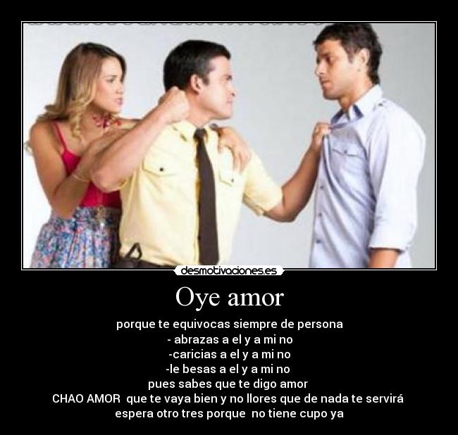 Oye amor - porque te equivocas siempre de persona
- abrazas a el y a mi no
-caricias a el y a mi no
-le besas a el y a mi no
pues sabes que te digo amor
CHAO AMOR que te vaya bien y no llores que de nada te servirá
espera otro tres porque no tiene cupo ya