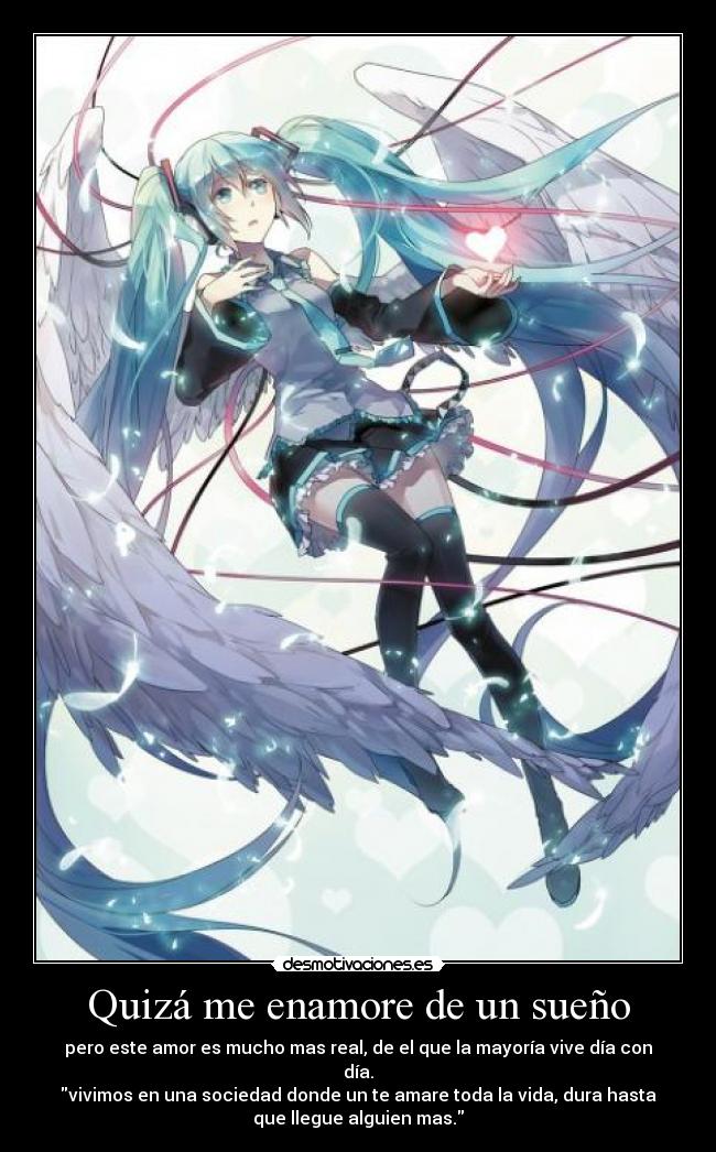 Quizá me enamore de un sueño - pero este amor es mucho mas real, de el que la mayoría vive día con
día.
vivimos en una sociedad donde un te amare toda la vida, dura hasta
que llegue alguien mas.