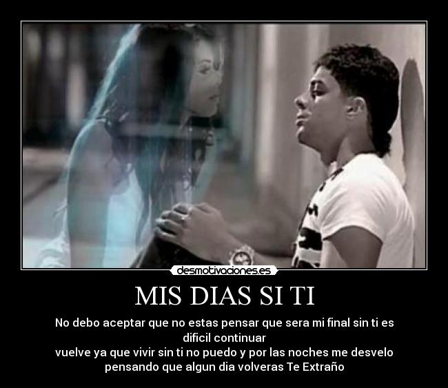 MIS DIAS SI TI - No debo aceptar que no estas pensar que sera mi final sin ti es
dificil continuar
vuelve ya que vivir sin ti no puedo y por las noches me desvelo
pensando que algun dia volveras Te Extraño