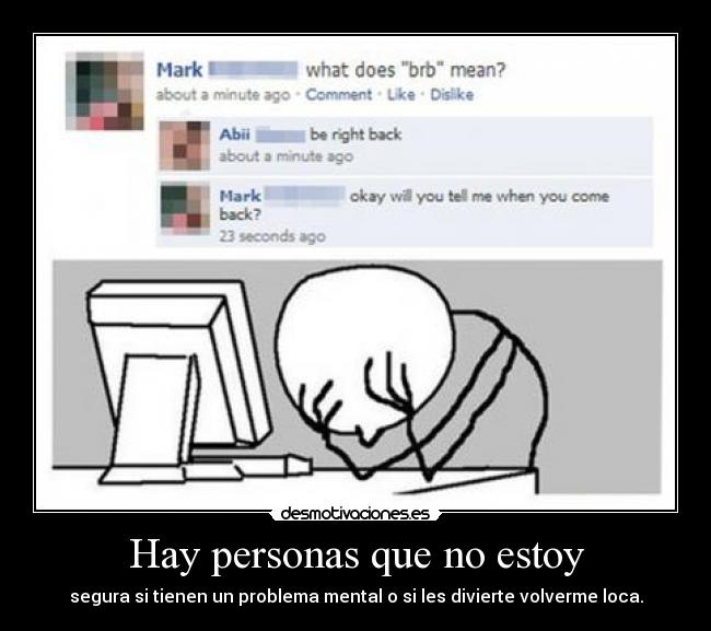 Hay personas que no estoy - segura si tienen un problema mental o si les divierte volverme loca.
