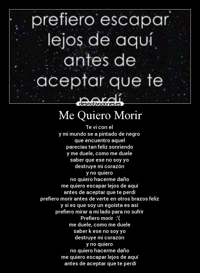 Me Quiero Morir - Te vi con el 
y mi mundo se a pintado de negro 
que encuentro aquel 
parecías tan feliz sonriendo 
y me duele, como me duele 
saber que ese no soy yo 
destruye mi corazón 
y no quiero 
no quiero hacerme daño 
me quiero escapar lejos de aquí 
antes de aceptar que te perdí 
prefiero morir antes de verte en otros brazos feliz 
y si es que soy un egoísta es así 
prefiero mirar a mi lado para no sufrir 
Prefiero morir  :(
me duele, como me duele 
saber k ese no soy yo 
destruye mi corazón 
y no quiero 
no quiero hacerme daño 
me quiero escapar lejos de aquí 
antes de aceptar que te perdí