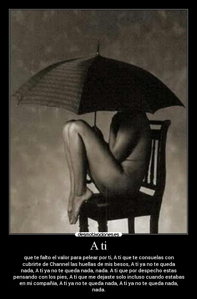 A ti - que te falto el valor para pelear por ti, A ti que te consuelas con
cubrirte de Channel las huellas de mis besos, A ti ya no te queda
nada, A ti ya no te queda nada, nada. A ti que por despecho estas
pensando con los pies, A ti que me dejaste solo incluso cuando estabas
en mi compañía, A ti ya no te queda nada, A ti ya no te queda nada,
nada.