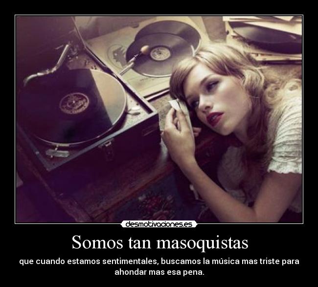 Somos tan masoquistas - que cuando estamos sentimentales, buscamos la música mas triste para
ahondar mas esa pena.