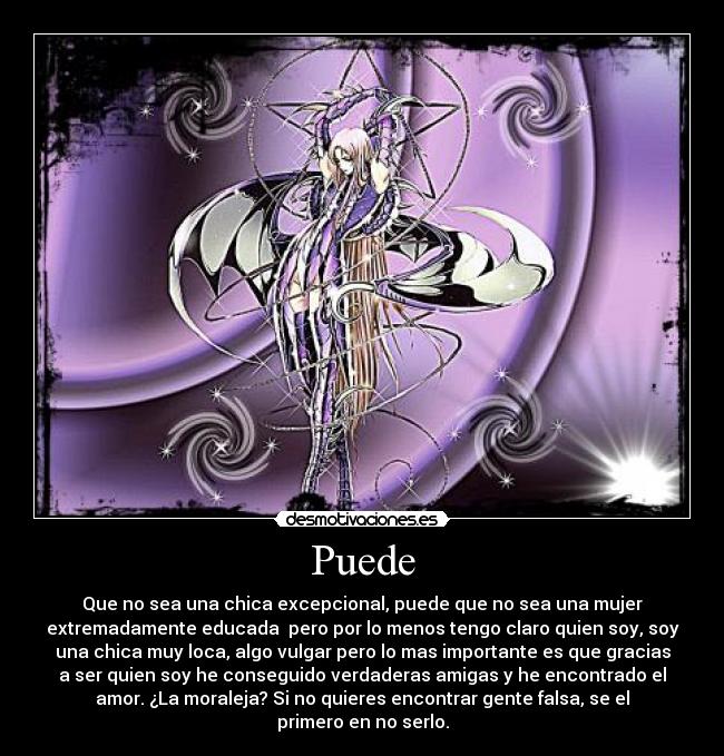 Puede - Que no sea una chica excepcional, puede que no sea una mujer
extremadamente educada pero por lo menos tengo claro quien soy, soy
una chica muy loca, algo vulgar pero lo mas importante es que gracias
a ser quien soy he conseguido verdaderas amigas y he encontrado el
amor. ¿La moraleja? Si no quieres encontrar gente falsa, se el
primero en no serlo.