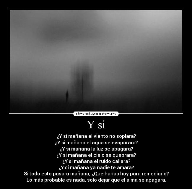Y si - ¿Y si mañana el viento no soplara?
¿Y si mañana el agua se evaporara?
¿Y si mañana la luz se apagara?
¿Y si mañana el cielo se quebrara?
¿Y si mañana el ruido callara?
¿Y si mañana ya nadie te amara?
Si todo esto pasara mañana, ¿Que harías hoy para remediarlo?
Lo más probable es nada, solo dejar que el alma se apagara.
