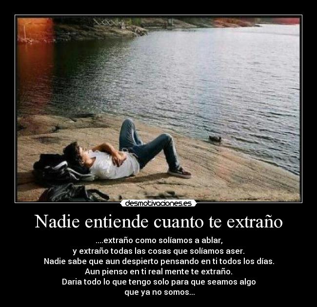 Nadie entiende cuanto te extraño - ....extraño como solíamos a ablar,
y extraño todas las cosas que solíamos aser.
Nadie sabe que aun despierto pensando en ti todos los días.
Aun pienso en ti real mente te extraño.
Daria todo lo que tengo solo para que seamos algo
 que ya no somos...