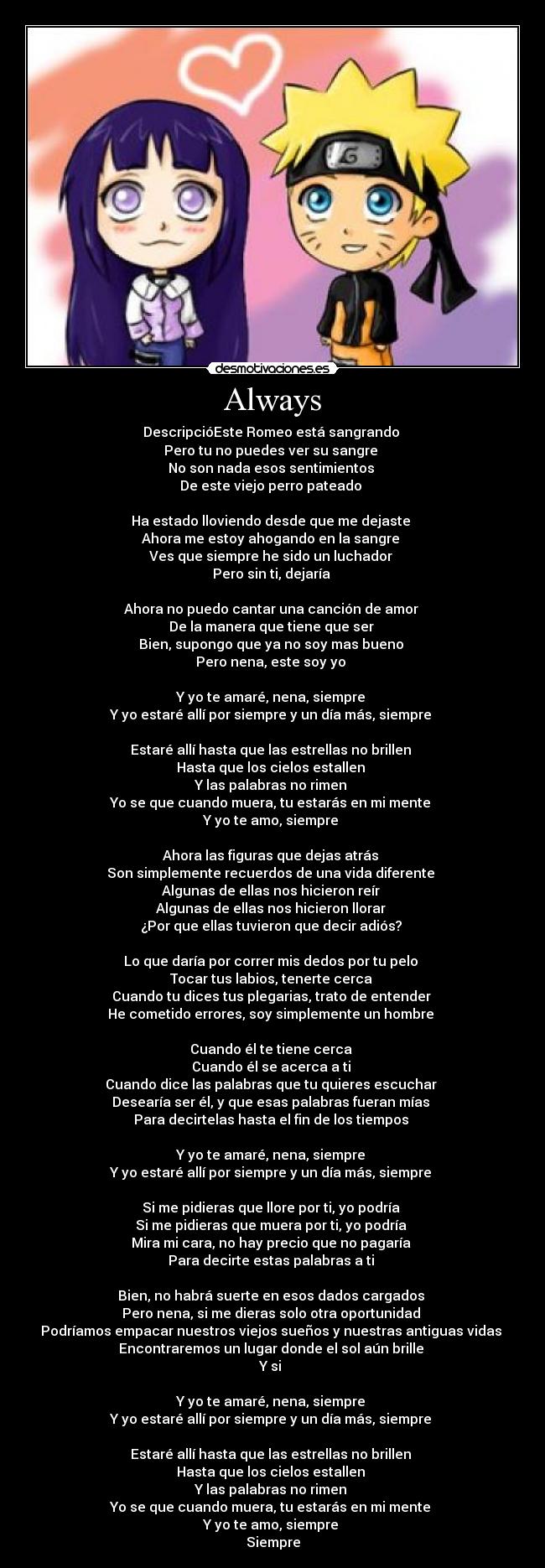 Always - DescripcióEste Romeo está sangrando 
Pero tu no puedes ver su sangre 
No son nada esos sentimientos 
De este viejo perro pateado 

Ha estado lloviendo desde que me dejaste 
Ahora me estoy ahogando en la sangre 
Ves que siempre he sido un luchador 
Pero sin ti, dejaría 

Ahora no puedo cantar una canción de amor 
De la manera que tiene que ser 
Bien, supongo que ya no soy mas bueno 
Pero nena, este soy yo 

Y yo te amaré, nena, siempre 
Y yo estaré allí por siempre y un día más, siempre 

Estaré allí hasta que las estrellas no brillen 
Hasta que los cielos estallen 
Y las palabras no rimen 
Yo se que cuando muera, tu estarás en mi mente 
Y yo te amo, siempre 

Ahora las figuras que dejas atrás 
Son simplemente recuerdos de una vida diferente 
Algunas de ellas nos hicieron reír 
Algunas de ellas nos hicieron llorar 
¿Por que ellas tuvieron que decir adiós? 

Lo que daría por correr mis dedos por tu pelo 
Tocar tus labios, tenerte cerca 
Cuando tu dices tus plegarias, trato de entender 
He cometido errores, soy simplemente un hombre 

Cuando él te tiene cerca 
Cuando él se acerca a ti 
Cuando dice las palabras que tu quieres escuchar 
Desearía ser él, y que esas palabras fueran mías 
Para decirtelas hasta el fin de los tiempos 

Y yo te amaré, nena, siempre 
Y yo estaré allí por siempre y un día más, siempre 

Si me pidieras que llore por ti, yo podría 
Si me pidieras que muera por ti, yo podría 
Mira mi cara, no hay precio que no pagaría 
Para decirte estas palabras a ti 

Bien, no habrá suerte en esos dados cargados 
Pero nena, si me dieras solo otra oportunidad 
Podríamos empacar nuestros viejos sueños y nuestras antiguas vidas 
Encontraremos un lugar donde el sol aún brille 
Y si 

Y yo te amaré, nena, siempre 
Y yo estaré allí por siempre y un día más, siempre 

Estaré allí hasta que las estrellas no brillen 
Hasta que los cielos estallen 
Y las palabras no rimen 
Yo se que cuando muera, tu estarás en mi mente 
Y yo te amo, siempre 
Siempre